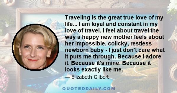 Traveling is the great true love of my life... I am loyal and constant in my love of travel. I feel about travel the way a happy new mother feels about her impossible, colicky, restless newborn baby - I just don't care