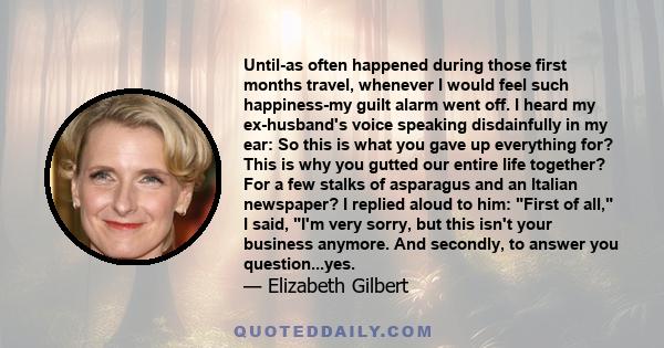 Until-as often happened during those first months travel, whenever I would feel such happiness-my guilt alarm went off. I heard my ex-husband's voice speaking disdainfully in my ear: So this is what you gave up