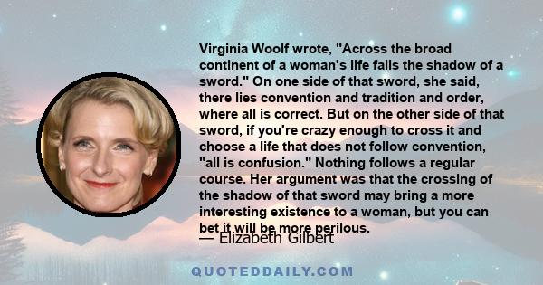 Virginia Woolf wrote, Across the broad continent of a woman's life falls the shadow of a sword. On one side of that sword, she said, there lies convention and tradition and order, where all is correct. But on the other