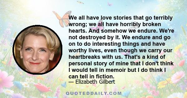 We all have love stories that go terribly wrong; we all have horribly broken hearts. And somehow we endure. We're not destroyed by it. We endure and go on to do interesting things and have worthy lives, even though we