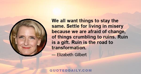 We all want things to stay the same. Settle for living in misery because we are afraid of change, of things crumbling to ruins. Ruin is a gift. Ruin is the road to transformation.