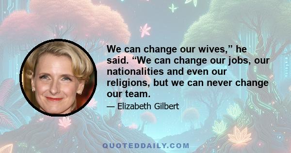 We can change our wives,” he said. “We can change our jobs, our nationalities and even our religions, but we can never change our team.