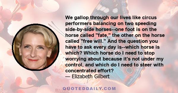 We gallop through our lives like circus performers balancing on two speeding side-by-side horses--one foot is on the horse called fate, the other on the horse called free will. And the question you have to ask every day 