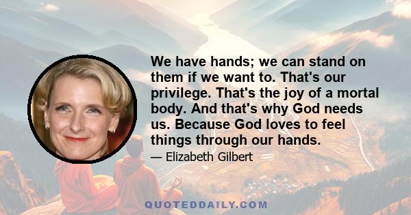 We have hands; we can stand on them if we want to. That's our privilege. That's the joy of a mortal body. And that's why God needs us. Because God loves to feel things through our hands.