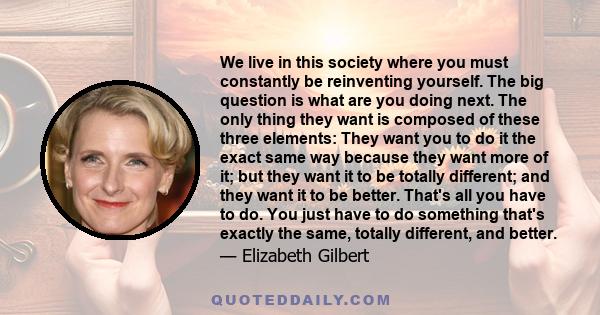 We live in this society where you must constantly be reinventing yourself. The big question is what are you doing next. The only thing they want is composed of these three elements: They want you to do it the exact same 