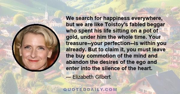 We search for happiness everywhere, but we are like Tolstoy's fabled beggar who spent his life sitting on a pot of gold, under him the whole time. Your treasure--your perfection--is within you already. But to claim it,