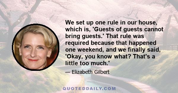 We set up one rule in our house, which is, 'Guests of guests cannot bring guests.' That rule was required because that happened one weekend, and we finally said, 'Okay, you know what? That's a little too much.'