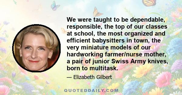 We were taught to be dependable, responsible, the top of our classes at school, the most organized and efficient babysitters in town, the very miniature models of our hardworking farmer/nurse mother, a pair of junior