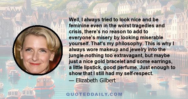 Well, I always tried to look nice and be feminine even in the worst tragedies and crisis, there's no reason to add to everyone's misery by looking miserable yourself. That's my philosophy. This is why I always wore