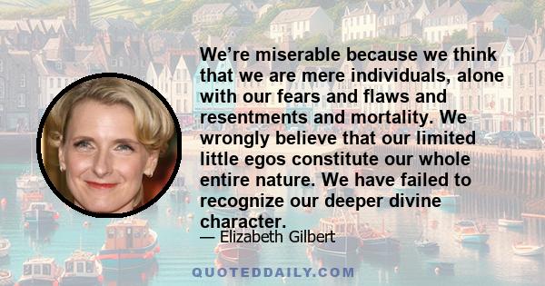 We’re miserable because we think that we are mere individuals, alone with our fears and flaws and resentments and mortality. We wrongly believe that our limited little egos constitute our whole entire nature. We have