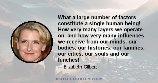 What a large number of factors constitute a single human being! How very many layers we operate on, and how very many influences we receive from our minds, our bodies, our histories, our families, our cities, our souls