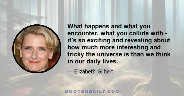 What happens and what you encounter, what you collide with - it's so exciting and revealing about how much more interesting and tricky the universe is than we think in our daily lives.