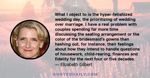 What I object to is the hyper-fetishized wedding day, the prioritizing of wedding over marriage. I have a real problem with couples spending far more time discussing the seating arrangement or the color of the