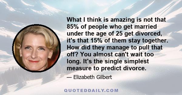 What I think is amazing is not that 85% of people who get married under the age of 25 get divorced, it's that 15% of them stay together. How did they manage to pull that off? You almost can't wait too long. It's the