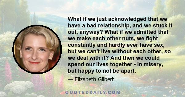 What if we just acknowledged that we have a bad relationship, and we stuck it out, anyway? What if we admitted that we make each other nuts, we fight constantly and hardly ever have sex, but we can't live without each