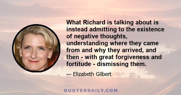 What Richard is talking about is instead admitting to the existence of negative thoughts, understanding where they came from and why they arrived, and then - with great forgiveness and fortitude - dismissing them.