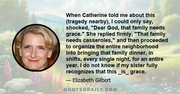 When Catherine told me about this (tragedy nearby), I could only say, shocked, Dear God, that family needs grace. She replied firmly, That family needs casseroles, and then proceeded to organize the entire neighborhood