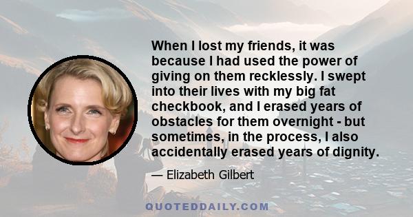 When I lost my friends, it was because I had used the power of giving on them recklessly. I swept into their lives with my big fat checkbook, and I erased years of obstacles for them overnight - but sometimes, in the