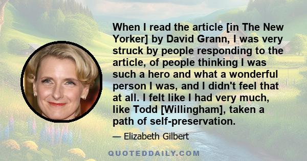 When I read the article [in The New Yorker] by David Grann, I was very struck by people responding to the article, of people thinking I was such a hero and what a wonderful person I was, and I didn't feel that at all. I 