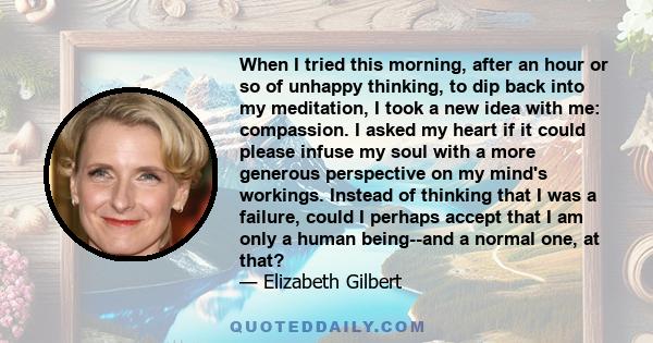 When I tried this morning, after an hour or so of unhappy thinking, to dip back into my meditation, I took a new idea with me: compassion. I asked my heart if it could please infuse my soul with a more generous