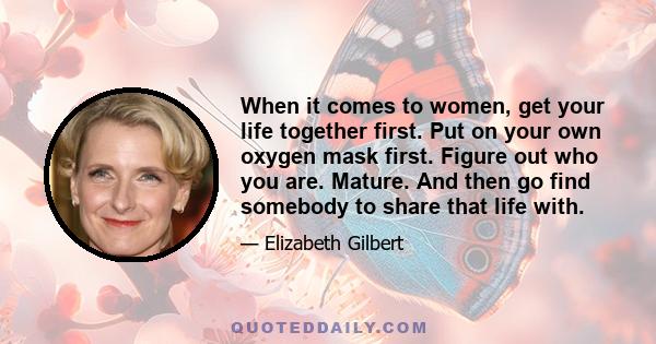 When it comes to women, get your life together first. Put on your own oxygen mask first. Figure out who you are. Mature. And then go find somebody to share that life with.