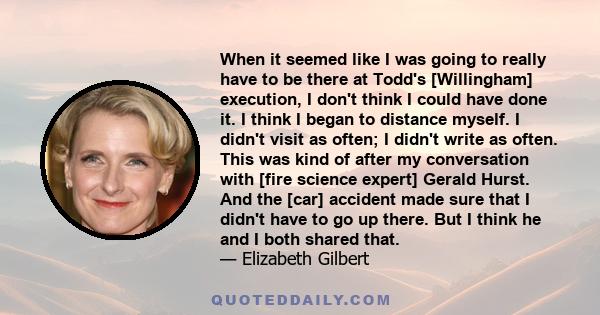 When it seemed like I was going to really have to be there at Todd's [Willingham] execution, I don't think I could have done it. I think I began to distance myself. I didn't visit as often; I didn't write as often. This 