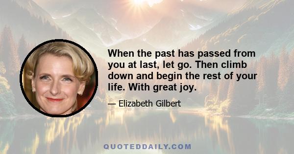 When the past has passed from you at last, let go. Then climb down and begin the rest of your life. With great joy.