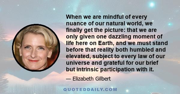 When we are mindful of every nuance of our natural world, we finally get the picture: that we are only given one dazzling moment of life here on Earth, and we must stand before that reality both humbled and elevated,