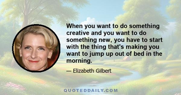 When you want to do something creative and you want to do something new, you have to start with the thing that's making you want to jump up out of bed in the morning.