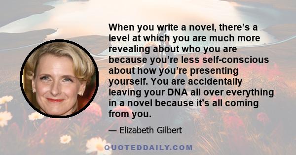 When you write a novel, there’s a level at which you are much more revealing about who you are because you’re less self-conscious about how you’re presenting yourself. You are accidentally leaving your DNA all over