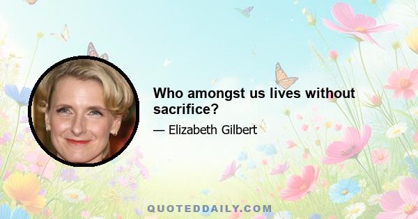 Who amongst us lives without sacrifice?