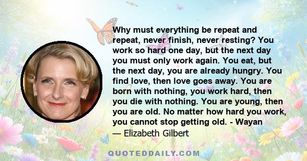 Why must everything be repeat and repeat, never finish, never resting? You work so hard one day, but the next day you must only work again. You eat, but the next day, you are already hungry. You find love, then love