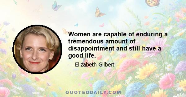 Women are capable of enduring a tremendous amount of disappointment and still have a good life.