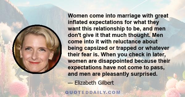 Women come into marriage with great inflated expectations for what they want this relationship to be, and men don't give it that much thought. Men come into it with reluctance about being capsized or trapped or whatever 