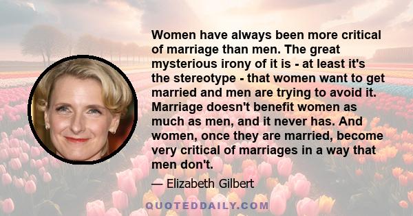 Women have always been more critical of marriage than men. The great mysterious irony of it is - at least it's the stereotype - that women want to get married and men are trying to avoid it. Marriage doesn't benefit