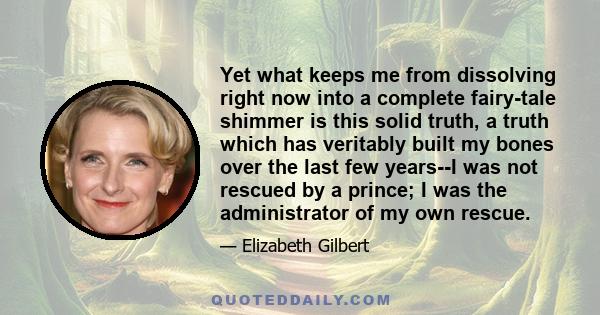 Yet what keeps me from dissolving right now into a complete fairy-tale shimmer is this solid truth, a truth which has veritably built my bones over the last few years--I was not rescued by a prince; I was the