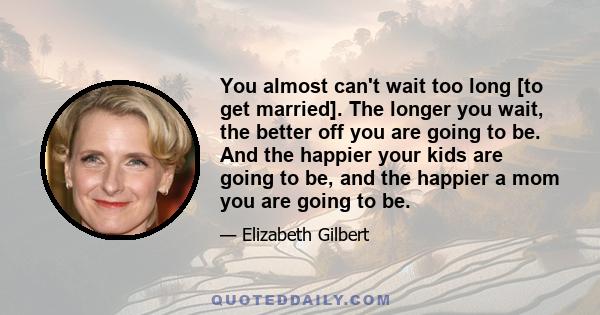 You almost can't wait too long [to get married]. The longer you wait, the better off you are going to be. And the happier your kids are going to be, and the happier a mom you are going to be.