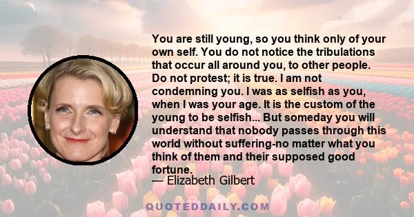 You are still young, so you think only of your own self. You do not notice the tribulations that occur all around you, to other people. Do not protest; it is true. I am not condemning you. I was as selfish as you, when