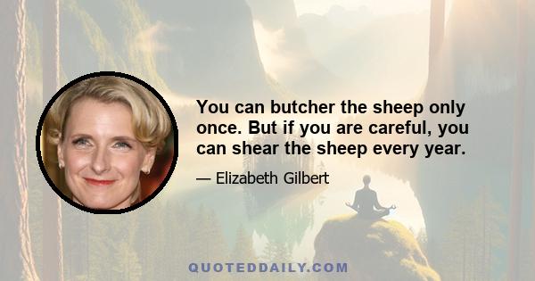 You can butcher the sheep only once. But if you are careful, you can shear the sheep every year.