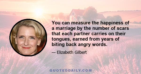 You can measure the happiness of a marriage by the number of scars that each partner carries on their tongues, earned from years of biting back angry words.