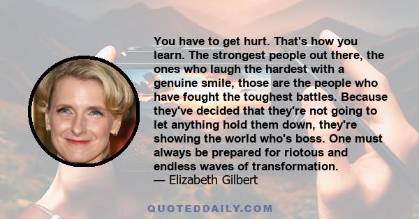 You have to get hurt. That's how you learn. The strongest people out there, the ones who laugh the hardest with a genuine smile, those are the people who have fought the toughest battles. Because they've decided that