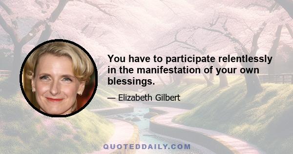 You have to participate relentlessly in the manifestation of your own blessings.