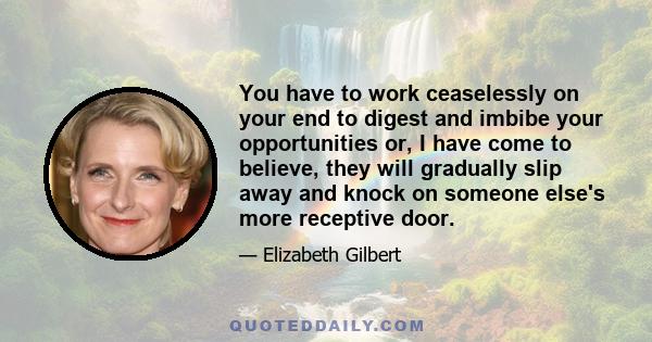 You have to work ceaselessly on your end to digest and imbibe your opportunities or, I have come to believe, they will gradually slip away and knock on someone else's more receptive door.