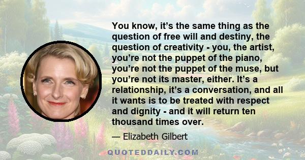 You know, it’s the same thing as the question of free will and destiny, the question of creativity - you, the artist, you’re not the puppet of the piano, you’re not the puppet of the muse, but you’re not its master,