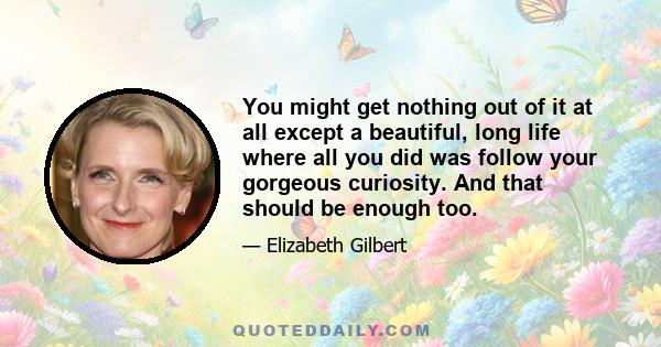 You might get nothing out of it at all except a beautiful, long life where all you did was follow your gorgeous curiosity. And that should be enough too.