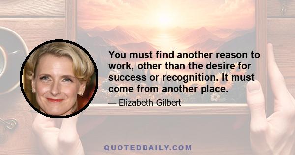 You must find another reason to work, other than the desire for success or recognition. It must come from another place.