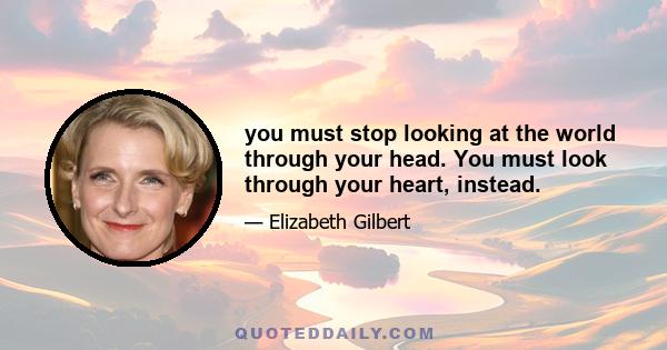 you must stop looking at the world through your head. You must look through your heart, instead.