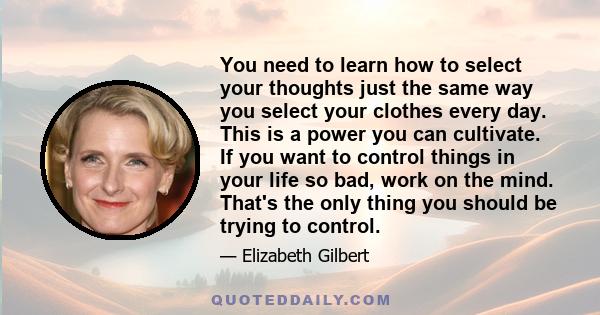 You need to learn how to select your thoughts just the same way you select your clothes every day. This is a power you can cultivate. If you want to control things in your life so bad, work on the mind. That's the only