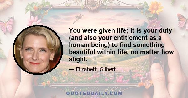 You were given life; it is your duty (and also your entitlement as a human being) to find something beautiful within life, no matter how slight.