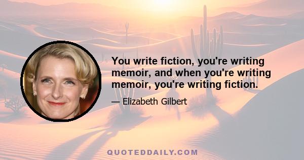 You write fiction, you're writing memoir, and when you're writing memoir, you're writing fiction.